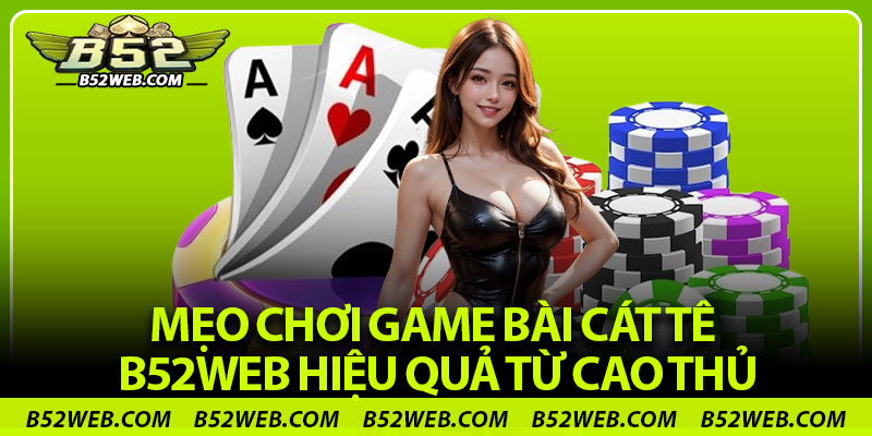 Mẹo chơi game bài cát tê B52web hiệu quả từ cao thủ